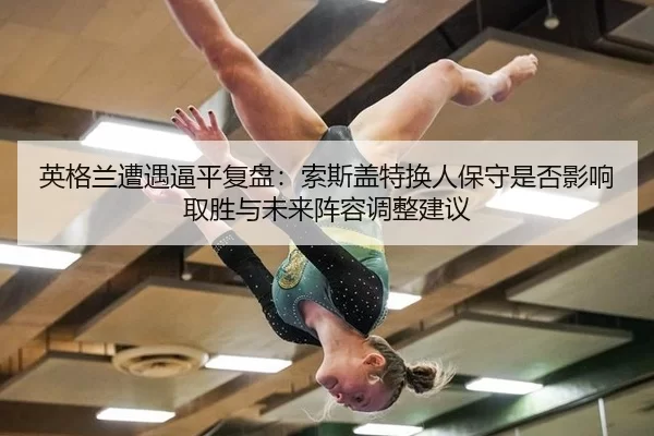 英格兰遭遇逼平复盘：索斯盖特换人保守是否影响取胜与未来阵容调整建议