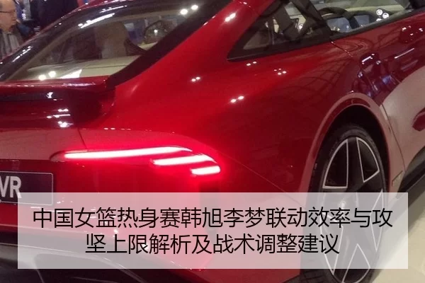 中国女篮热身赛韩旭李梦联动效率与攻坚上限解析及战术调整建议